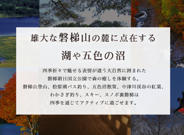 四季折々で魅せる表情が違う大自然に囲まれた
磐梯朝日国立公園で森の癒しを体験する。
磐梯山登山、桧原湖バス釣り、五色沼散策、中津川渓谷の紅葉、
わかさぎ釣り、スキー、スノボ裏磐梯は
四季を通じてアクティブに過ごせます。